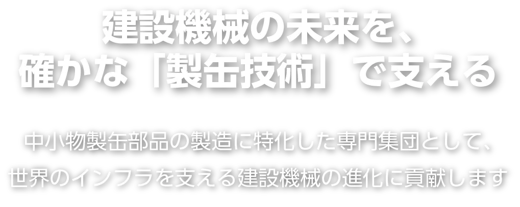 中小物製缶部品の製造に特化した専門集団として、
世界のインフラを支える建設機械の進化に貢献します建設機械の未来を、
確かな「製缶技術」で支える